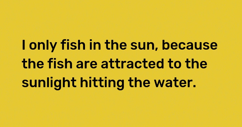 I only fish in the sun, because the fish are attracted to the sunlight hitting the water.