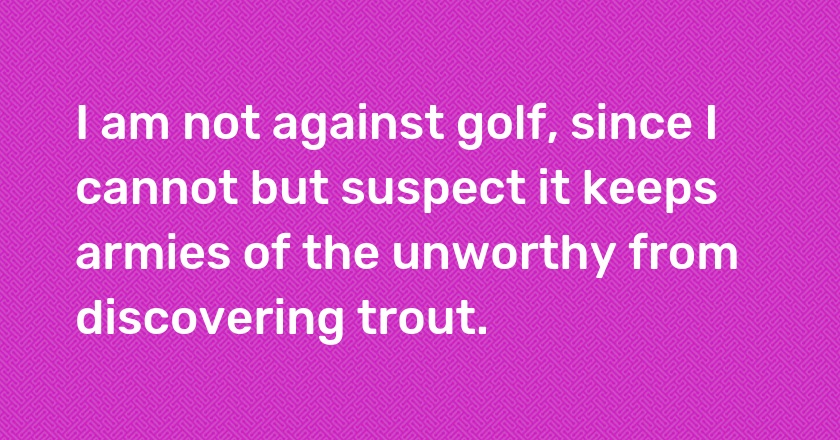 I am not against golf, since I cannot but suspect it keeps armies of the unworthy from discovering trout.