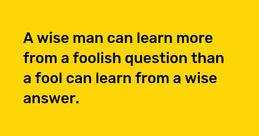 A wise man can learn more from a foolish question than a fool can learn from a wise answer.