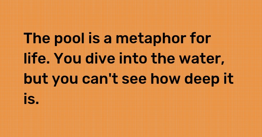 The pool is a metaphor for life. You dive into the water, but you can't see how deep it is.