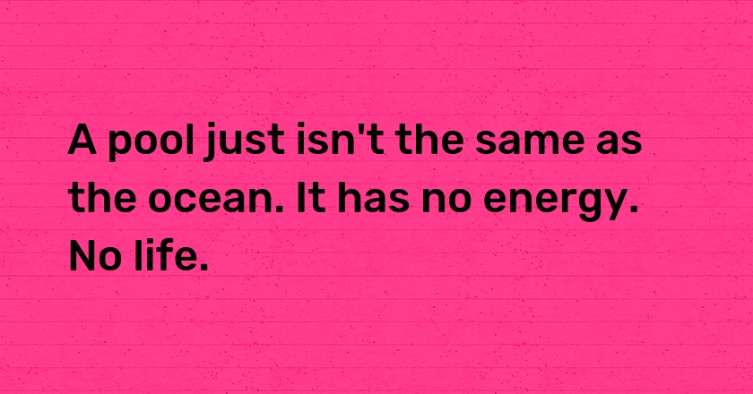 A pool just isn't the same as the ocean. It has no energy. No life.