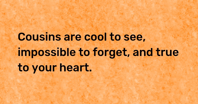 Cousins are cool to see, impossible to forget, and true to your heart.