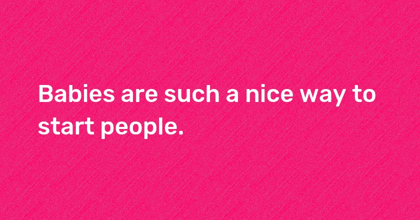 Babies are such a nice way to start people.