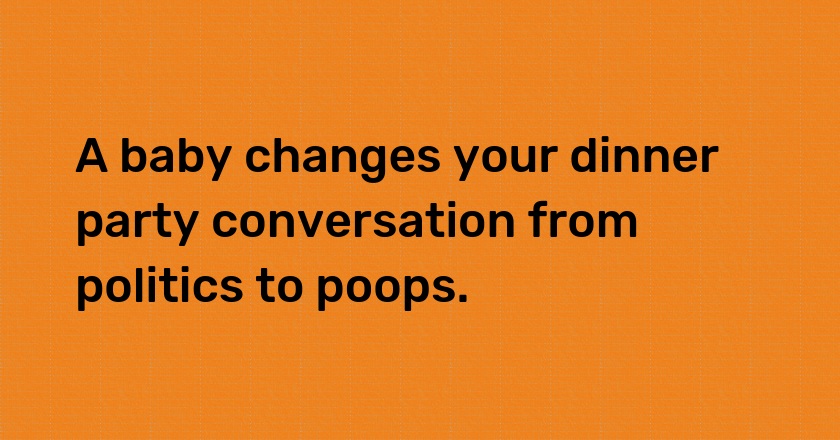 A baby changes your dinner party conversation from politics to poops.