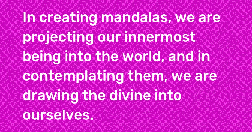 In creating mandalas, we are projecting our innermost being into the world, and in contemplating them, we are drawing the divine into ourselves.