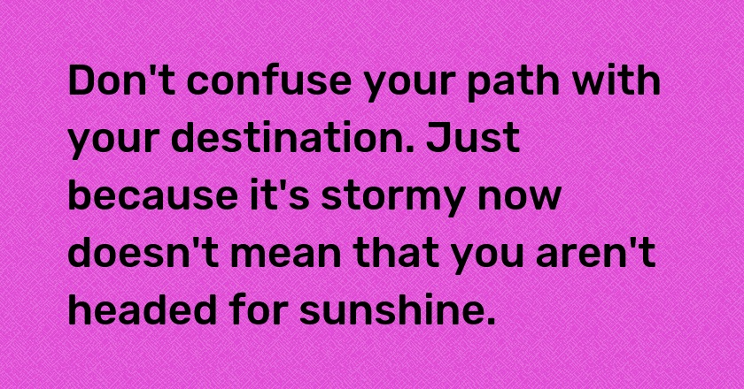 Don't confuse your path with your destination. Just because it's stormy now doesn't mean that you aren't headed for sunshine.