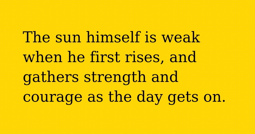 The sun himself is weak when he first rises, and gathers strength and courage as the day gets on.