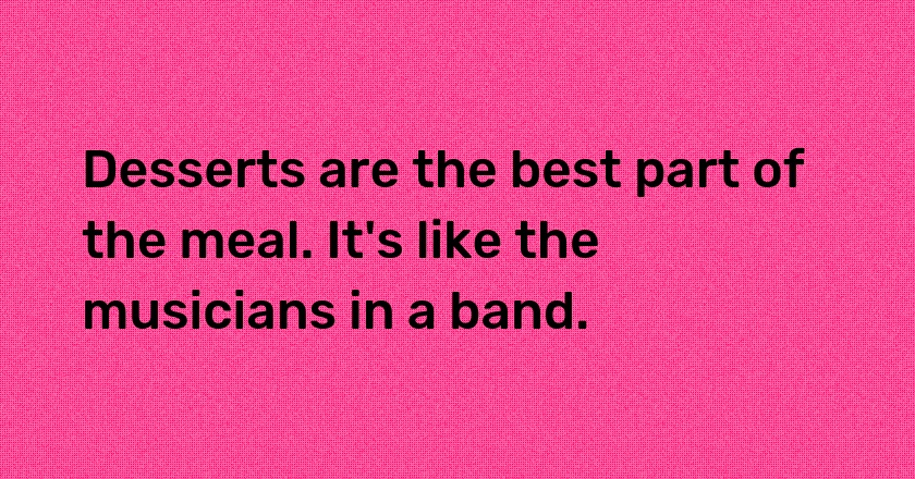 Desserts are the best part of the meal. It's like the musicians in a band.