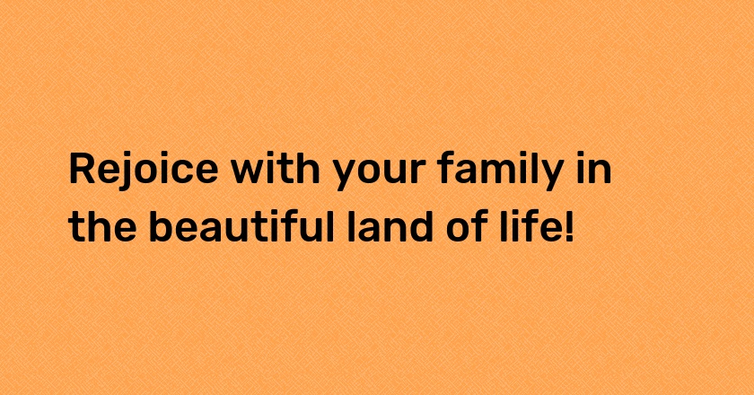 Rejoice with your family in the beautiful land of life!