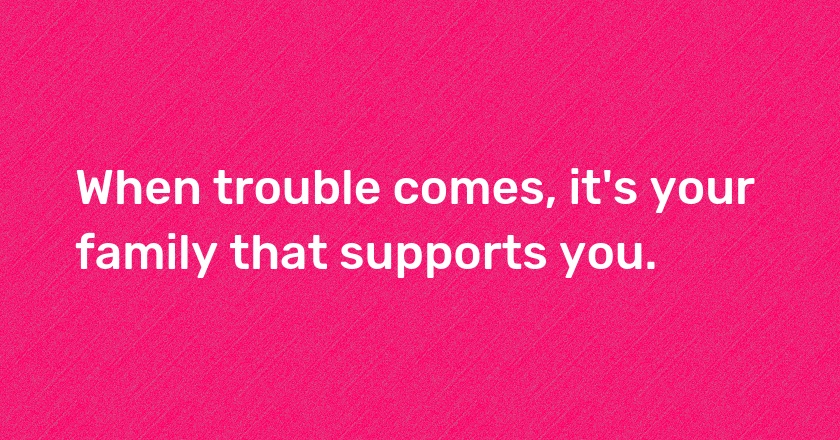 When trouble comes, it's your family that supports you.