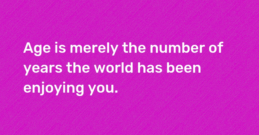 Age is merely the number of years the world has been enjoying you.