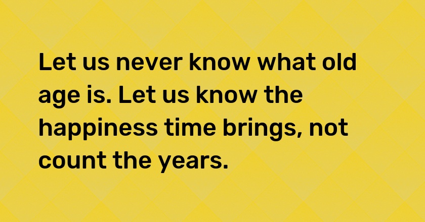 Let us never know what old age is. Let us know the happiness time brings, not count the years.