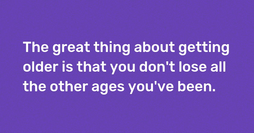 The great thing about getting older is that you don't lose all the other ages you've been.