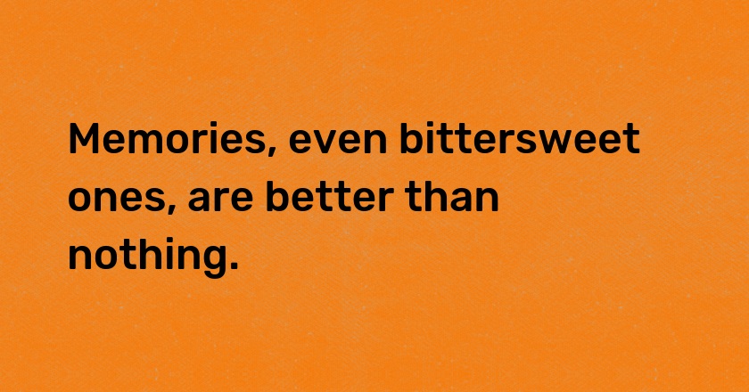 Memories, even bittersweet ones, are better than nothing.