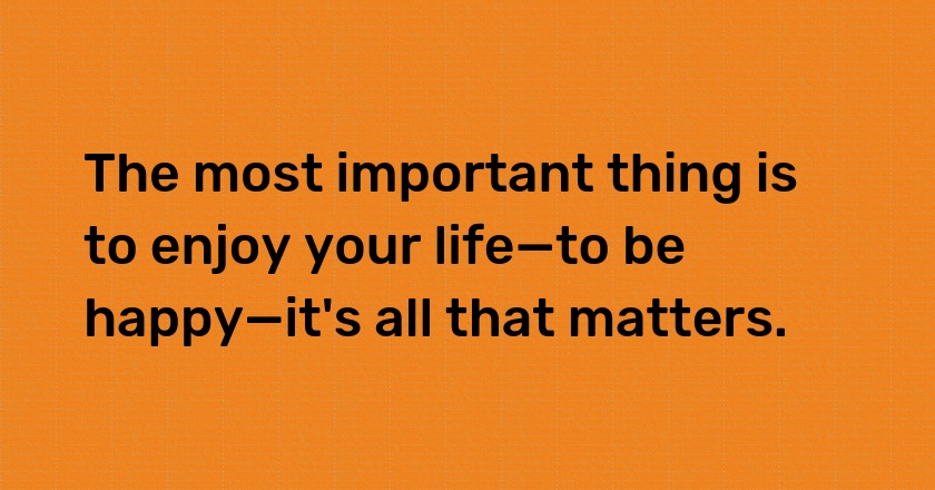 The most important thing is to enjoy your life—to be happy—it's all that matters.