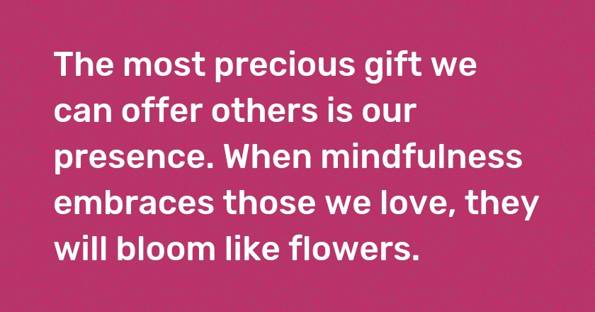 The most precious gift we can offer others is our presence. When mindfulness embraces those we love, they will bloom like flowers.