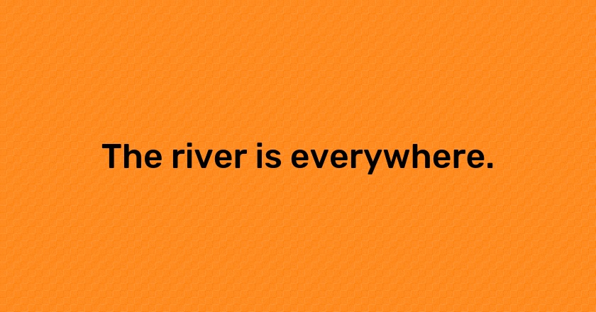 The river is everywhere.