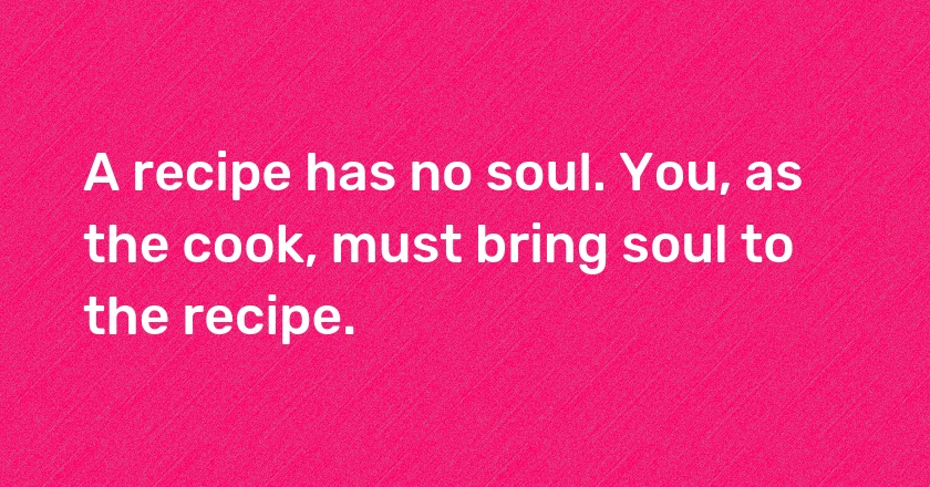 A recipe has no soul. You, as the cook, must bring soul to the recipe.