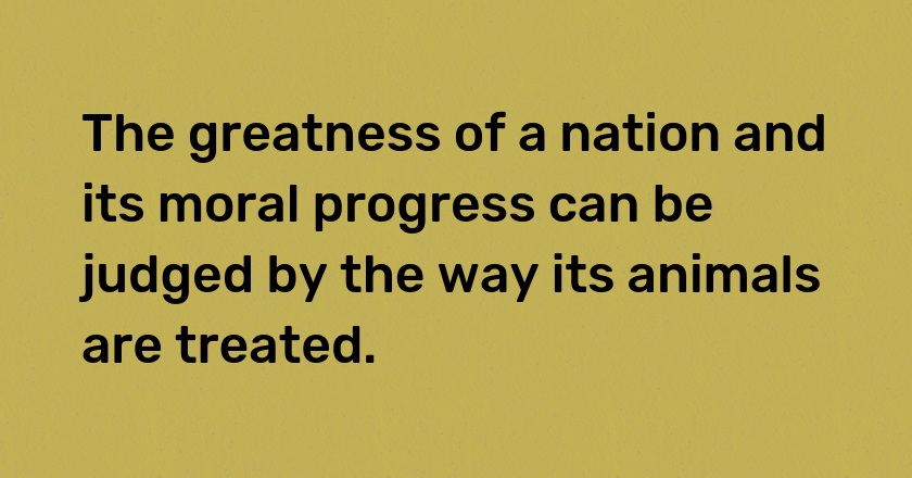 The greatness of a nation and its moral progress can be judged by the way its animals are treated.