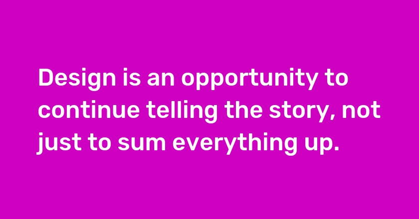 Design is an opportunity to continue telling the story, not just to sum everything up.