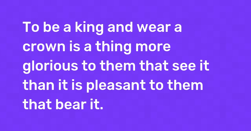 To be a king and wear a crown is a thing more glorious to them that see it than it is pleasant to them that bear it.