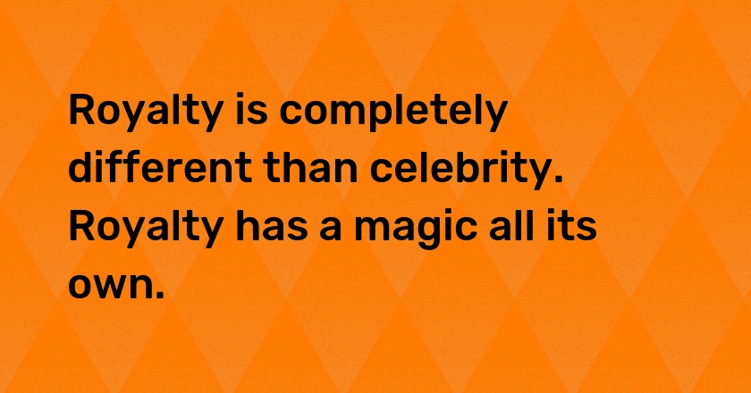 Royalty is completely different than celebrity. Royalty has a magic all its own.