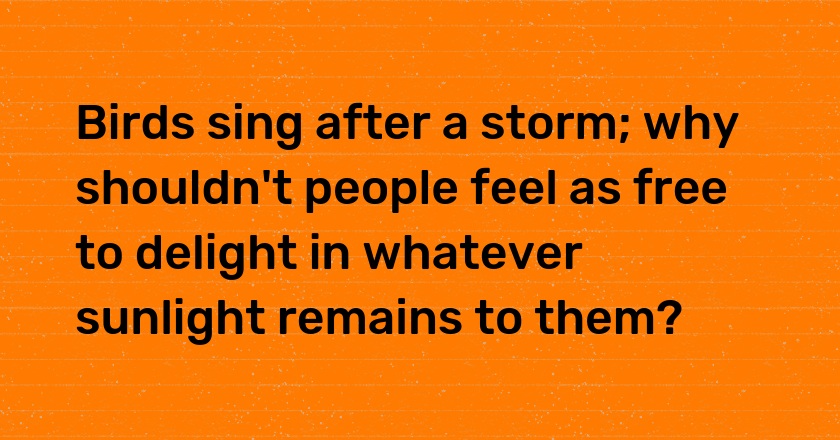 Birds sing after a storm; why shouldn't people feel as free to delight in whatever sunlight remains to them?