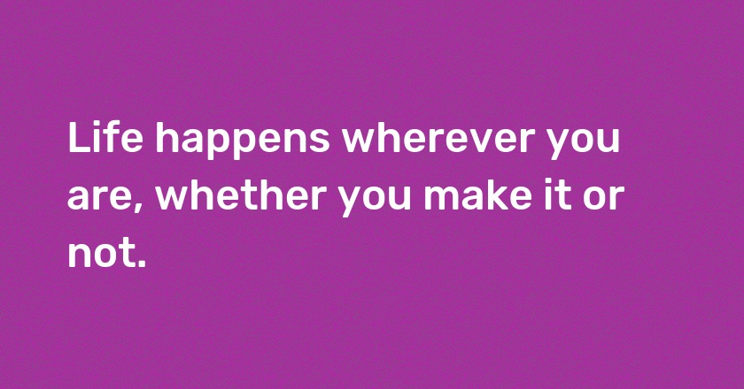 Life happens wherever you are, whether you make it or not.