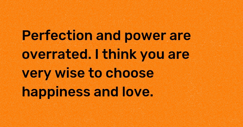 Perfection and power are overrated. I think you are very wise to choose happiness and love.