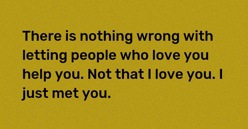 There is nothing wrong with letting people who love you help you. Not that I love you. I just met you.