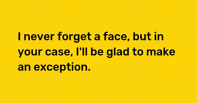 I never forget a face, but in your case, I'll be glad to make an exception.