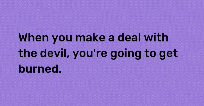 When you make a deal with the devil, you're going to get burned.