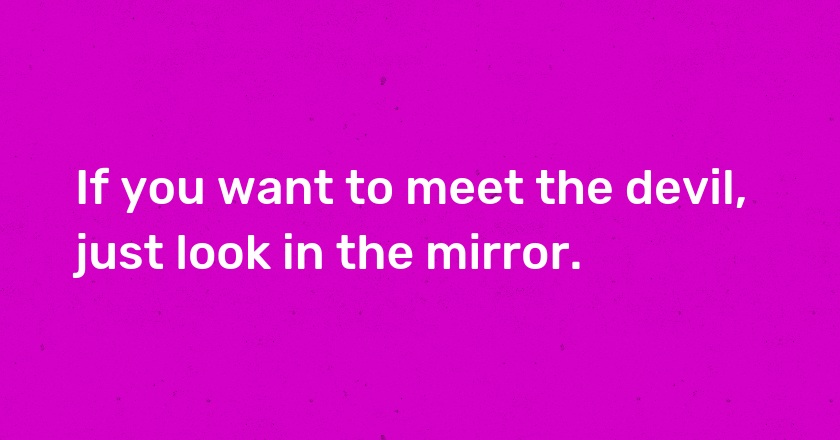 If you want to meet the devil, just look in the mirror.