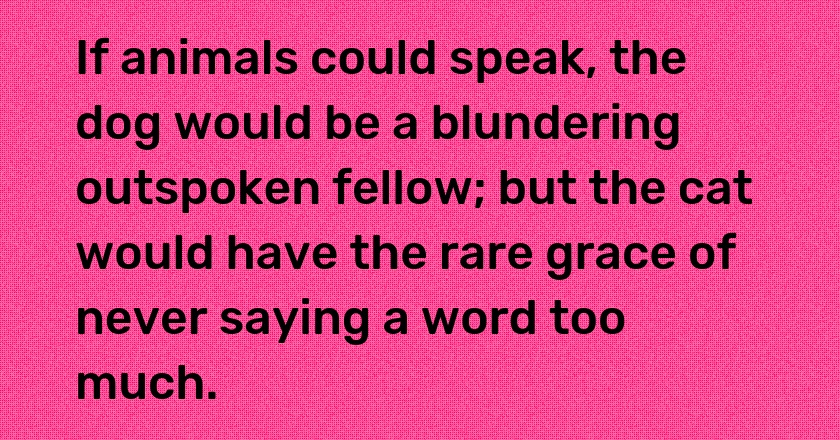 If animals could speak, the dog would be a blundering outspoken fellow; but the cat would have the rare grace of never saying a word too much.