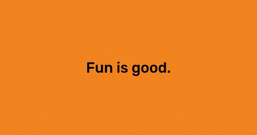 Fun is good.