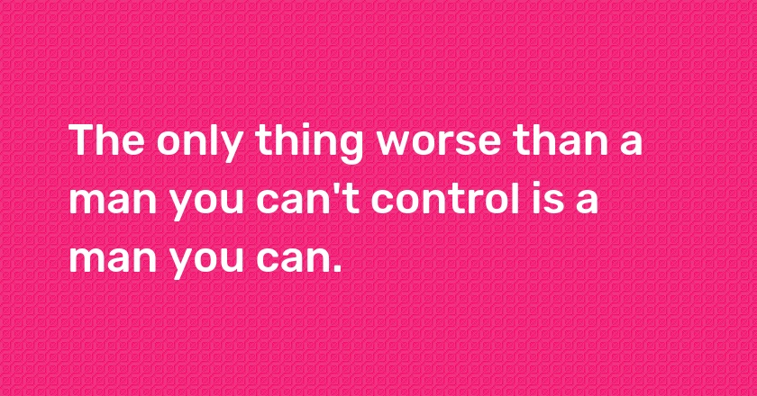 The only thing worse than a man you can't control is a man you can.