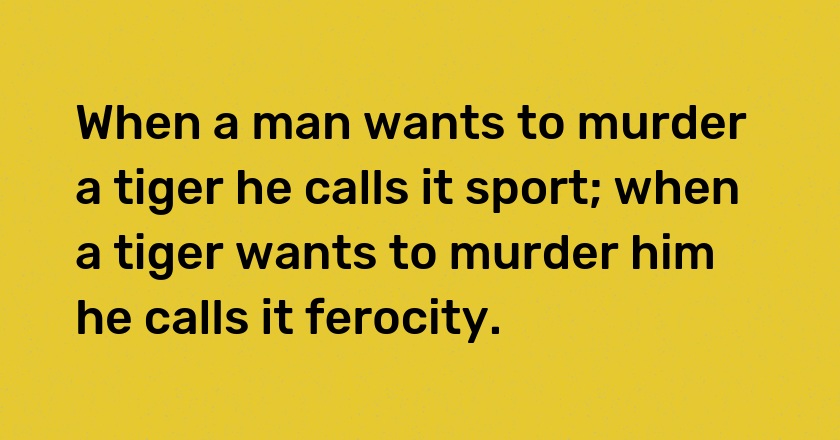 When a man wants to murder a tiger he calls it sport; when a tiger wants to murder him he calls it ferocity.