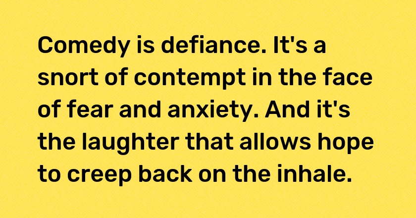 Comedy is defiance. It's a snort of contempt in the face of fear and anxiety. And it's the laughter that allows hope to creep back on the inhale.