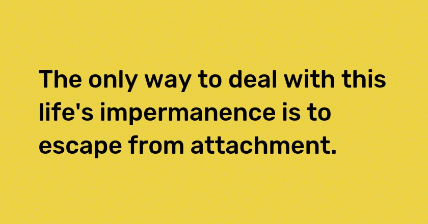 The only way to deal with this life's impermanence is to escape from attachment.