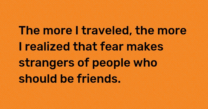 The more I traveled, the more I realized that fear makes strangers of people who should be friends.