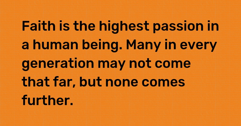 Faith is the highest passion in a human being. Many in every generation may not come that far, but none comes further.