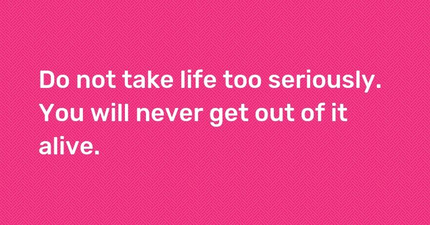 Do not take life too seriously. You will never get out of it alive.