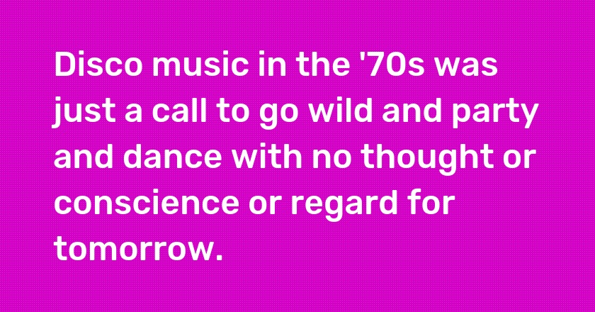 Disco music in the '70s was just a call to go wild and party and dance with no thought or conscience or regard for tomorrow.