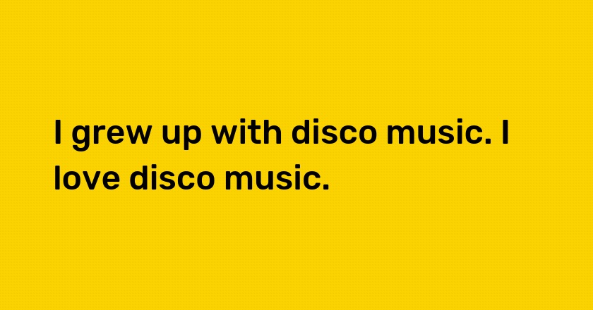 I grew up with disco music. I love disco music.