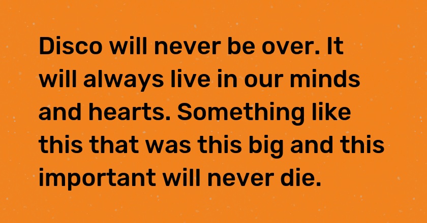 Disco will never be over. It will always live in our minds and hearts. Something like this that was this big and this important will never die.