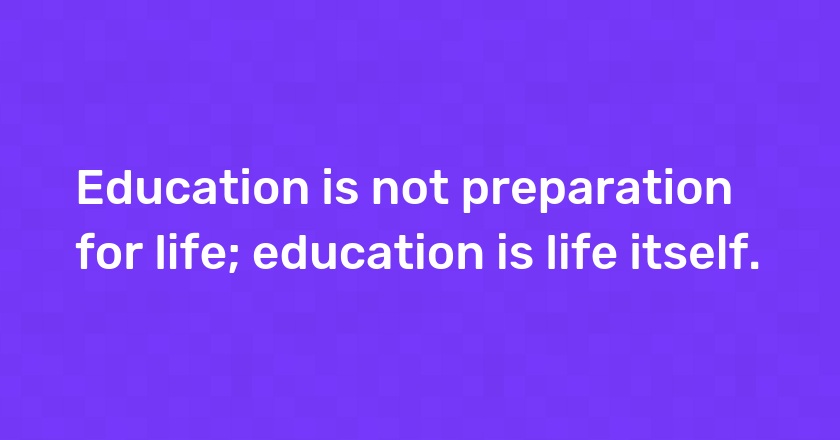 Education is not preparation for life; education is life itself.