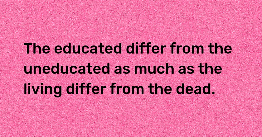 The educated differ from the uneducated as much as the living differ from the dead.