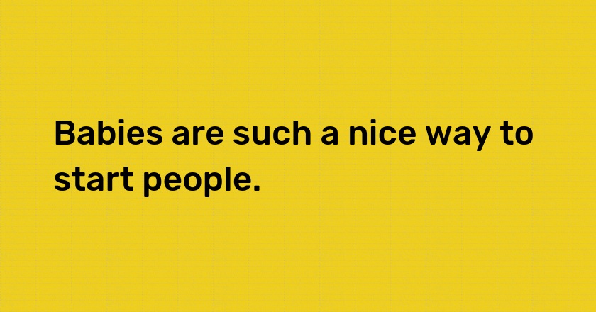 Babies are such a nice way to start people.