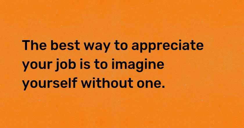 The best way to appreciate your job is to imagine yourself without one.