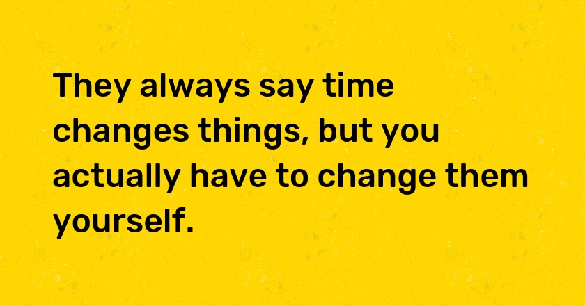 They always say time changes things, but you actually have to change them yourself.